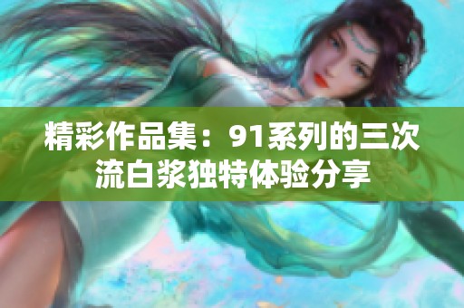 精彩作品集：91系列的三次流白浆独特体验分享
