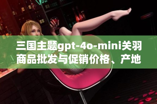 三国主题gpt-4o-mini关羽商品批发与促销价格、产地来源详细介绍与分析