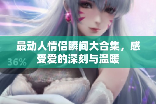 最动人情侣瞬间大合集，感受爱的深刻与温暖
