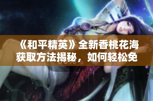 《和平精英》全新香桃花海获取方法揭秘，如何轻松免费得到美丽的游戏景观