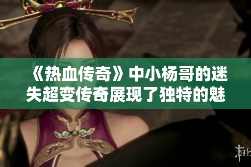 《热血传奇》中小杨哥的迷失超变传奇展现了独特的魅力与无限可能