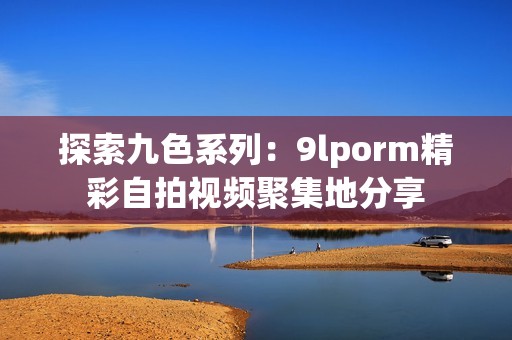 探索九色系列：9lporm精彩自拍视频聚集地分享
