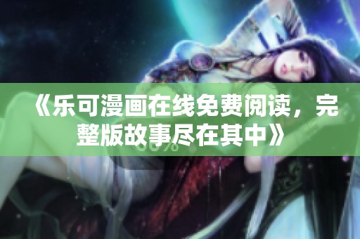 《乐可漫画在线免费阅读，完整版故事尽在其中》