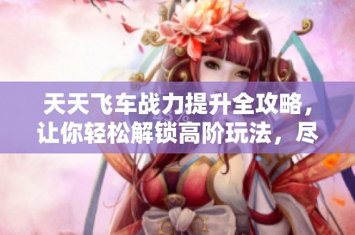 天天飞车战力提升全攻略，让你轻松解锁高阶玩法，尽情享受游戏乐趣!