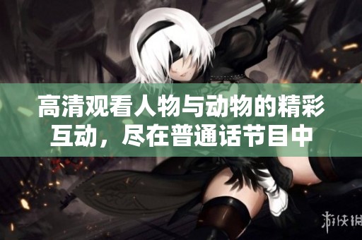 高清观看人物与动物的精彩互动，尽在普通话节目中