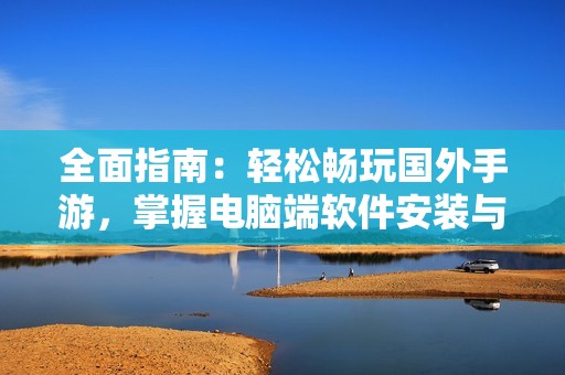 全面指南：轻松畅玩国外手游，掌握电脑端软件安装与使用技巧的秘诀