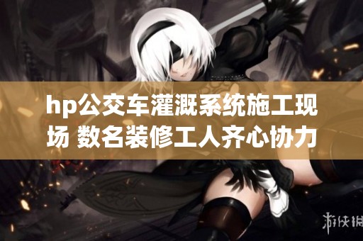 hp公交车灌溉系统施工现场 数名装修工人齐心协力加班作业