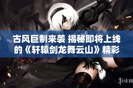 古风巨制来袭 揭秘即将上线的《轩辕剑龙舞云山》精彩内容与玩法揭秘