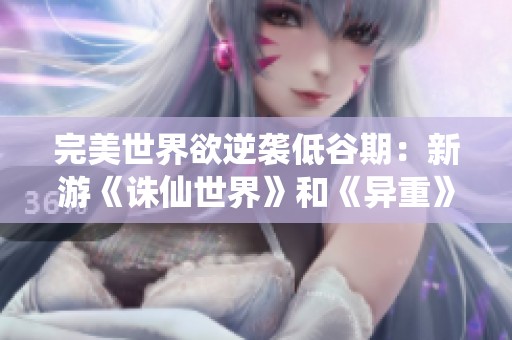 完美世界欲逆袭低谷期：新游《诛仙世界》和《异重》能否带来转机与辉煌
