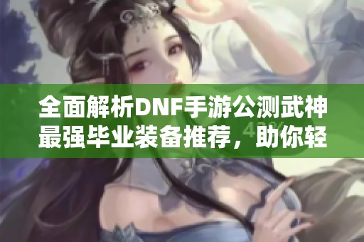 全面解析DNF手游公测武神最强毕业装备推荐，助你轻松攻克游戏挑战