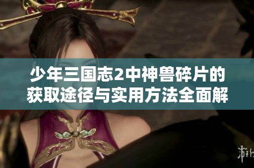 少年三国志2中神兽碎片的获取途径与实用方法全面解析分享