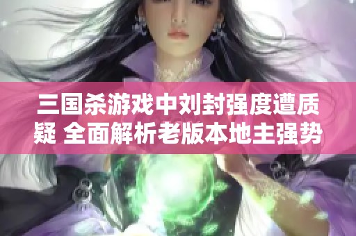 三国杀游戏中刘封强度遭质疑 全面解析老版本地主强势角色的表现与影响