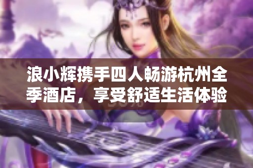浪小辉携手四人畅游杭州全季酒店，享受舒适生活体验