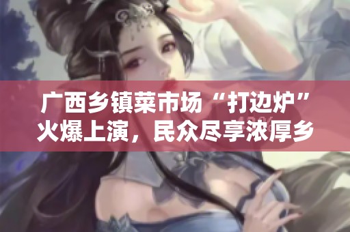 广西乡镇菜市场“打边炉”火爆上演，民众尽享浓厚乡村烟火气息之魅力