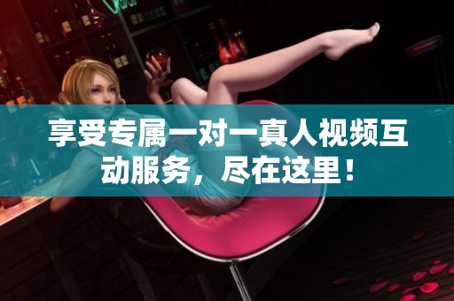 享受专属一对一真人视频互动服务，尽在这里！
