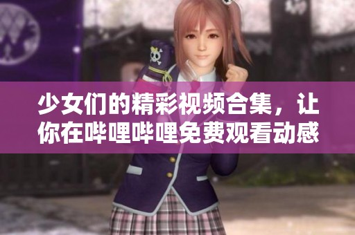 少女们的精彩视频合集，让你在哔哩哔哩免费观看动感MV