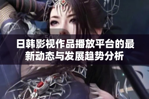 日韩影视作品播放平台的最新动态与发展趋势分析