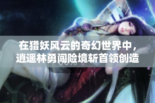 在猎妖风云的奇幻世界中，逍遥林勇闯险境斩首领创造不朽传奇