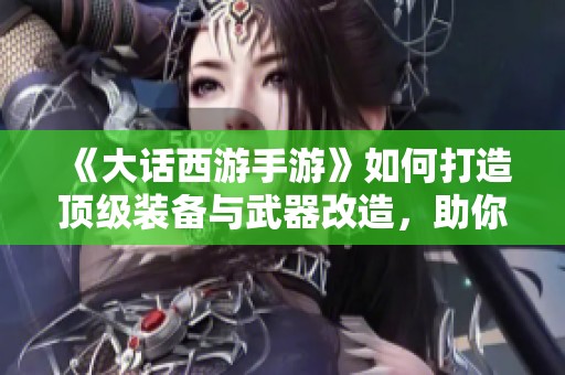 《大话西游手游》如何打造顶级装备与武器改造，助你游刃有余畅玩游戏世界