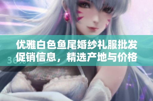 优雅白色鱼尾婚纱礼服批发促销信息，精选产地与价格优惠，时尚婚礼的最佳选择