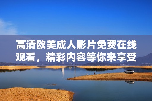 高清欧美成人影片免费在线观看，精彩内容等你来享受