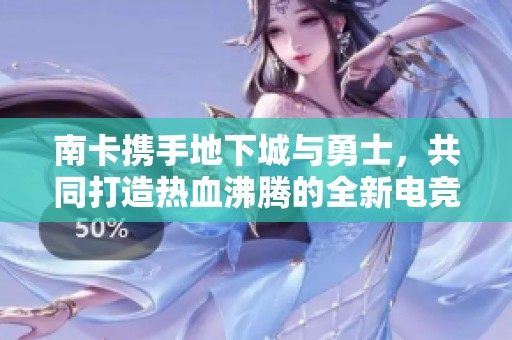 南卡携手地下城与勇士，共同打造热血沸腾的全新电竞音频体验