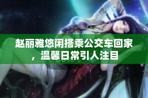 赵丽雅悠闲搭乘公交车回家，温馨日常引人注目