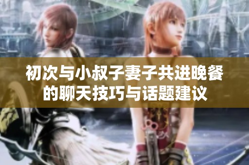 初次与小叔子妻子共进晚餐的聊天技巧与话题建议