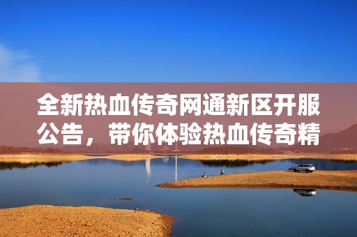 全新热血传奇网通新区开服公告，带你体验热血传奇精彩盛况与精彩活动