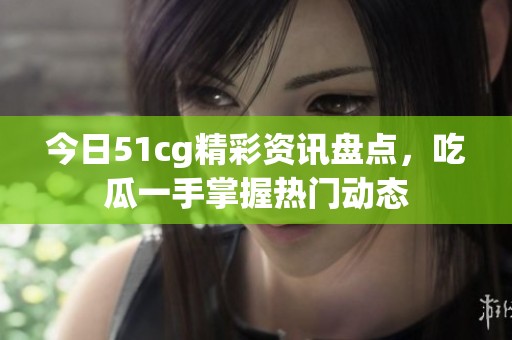 今日51cg精彩资讯盘点，吃瓜一手掌握热门动态
