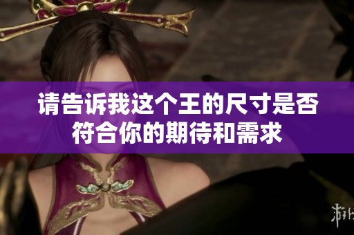 请告诉我这个王的尺寸是否符合你的期待和需求
