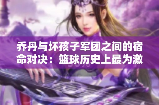 乔丹与坏孩子军团之间的宿命对决：篮球历史上最为激烈的防守较量