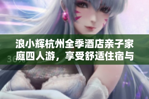 浪小辉杭州全季酒店亲子家庭四人游，享受舒适住宿与美好时光