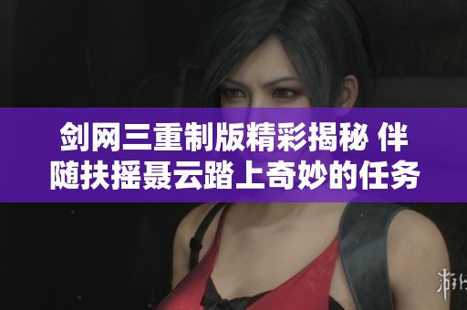 剑网三重制版精彩揭秘 伴随扶摇聂云踏上奇妙的任务探秘旅程