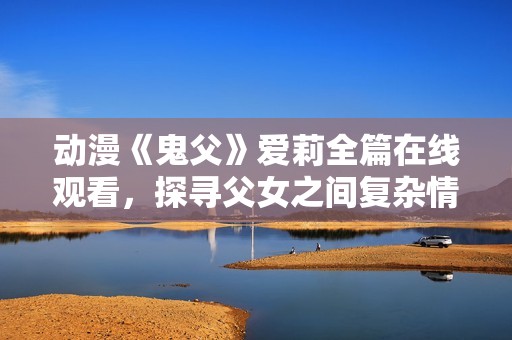动漫《鬼父》爱莉全篇在线观看，探寻父女之间复杂情感