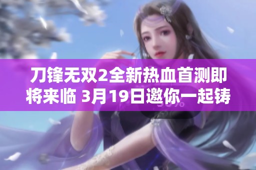 刀锋无双2全新热血首测即将来临 3月19日邀你一起铸就传奇之刃