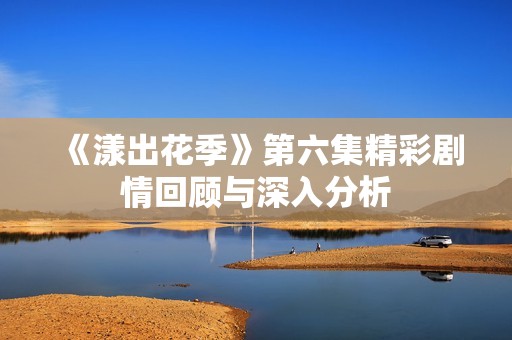 《漾出花季》第六集精彩剧情回顾与深入分析