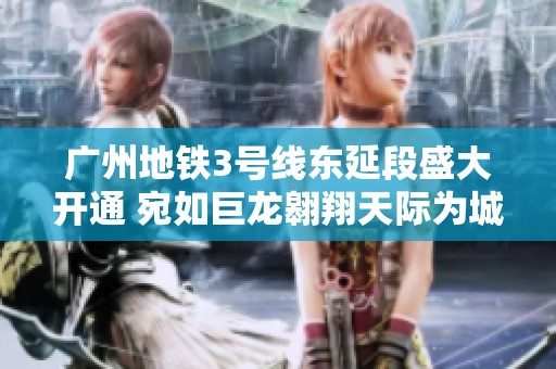 广州地铁3号线东延段盛大开通 宛如巨龙翱翔天际为城市交通注入新活力