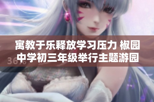 寓教于乐释放学习压力 椒园中学初三年级举行主题游园活动助力学生身心健康