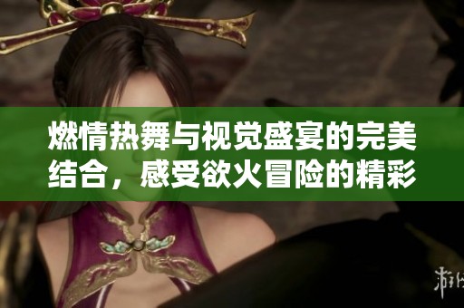 燃情热舞与视觉盛宴的完美结合，感受欲火冒险的精彩瞬间