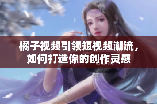 橘子视频引领短视频潮流，如何打造你的创作灵感