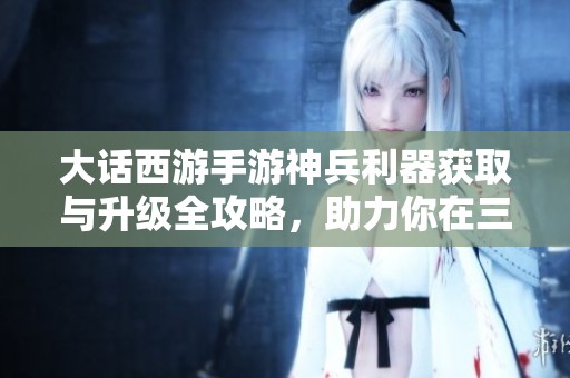 大话西游手游神兵利器获取与升级全攻略，助力你在三界中无敌称霸！