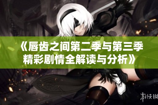 《唇齿之间第二季与第三季精彩剧情全解读与分析》