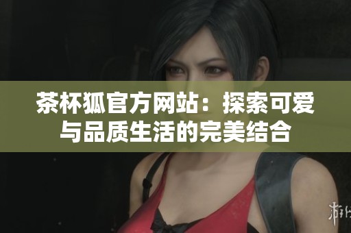 茶杯狐官方网站：探索可爱与品质生活的完美结合