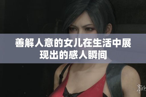 善解人意的女儿在生活中展现出的感人瞬间