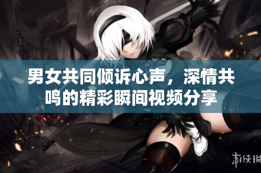 男女共同倾诉心声，深情共鸣的精彩瞬间视频分享