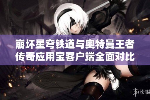 崩坏星穹铁道与奥特曼王者传奇应用宝客户端全面对比分析，谁将胜出手游市场挑战？