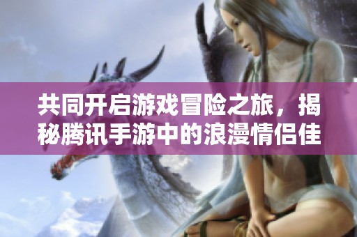 共同开启游戏冒险之旅，揭秘腾讯手游中的浪漫情侣佳作与情缘体验
