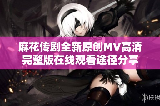 麻花传剧全新原创MV高清完整版在线观看途径分享