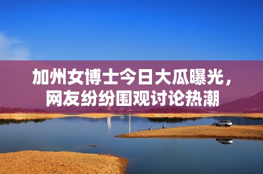 加州女博士今日大瓜曝光，网友纷纷围观讨论热潮